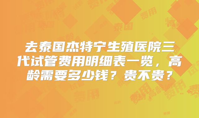 去泰国杰特宁生殖医院三代试管费用明细表一览，高龄需要多少钱？贵不贵？