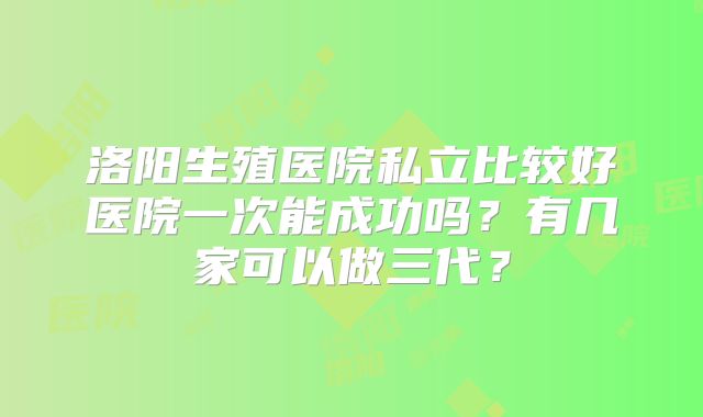 洛阳生殖医院私立比较好医院一次能成功吗?有几家可以做三代?