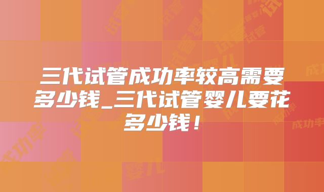 三代试管成功率较高需要多少钱_三代试管婴儿要花多少钱!