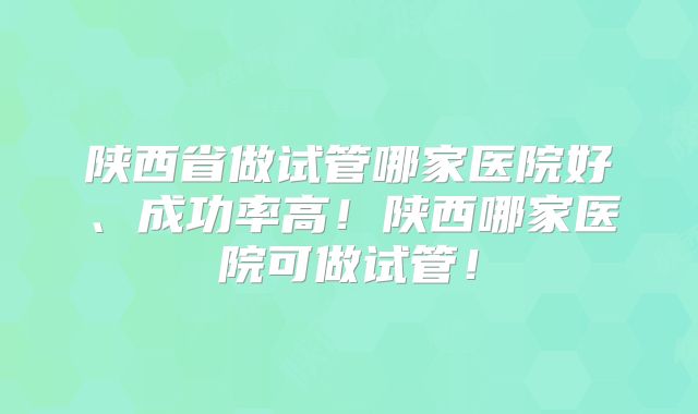 陕西省做试管哪家医院好、成功率高!陕西哪家医院可做试管!