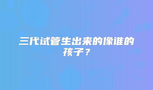 三代试管生出来的像谁的孩子？