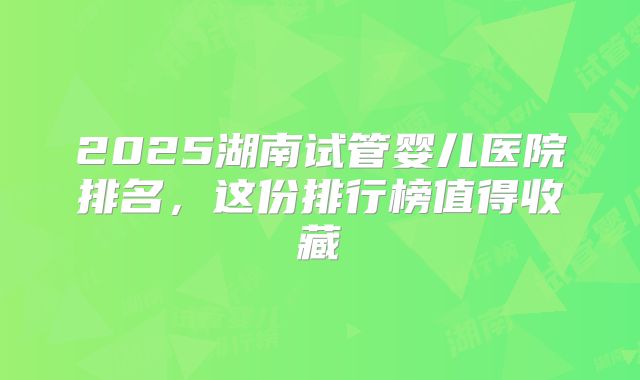 2025湖南试管婴儿医院排名，这份排行榜值得收藏