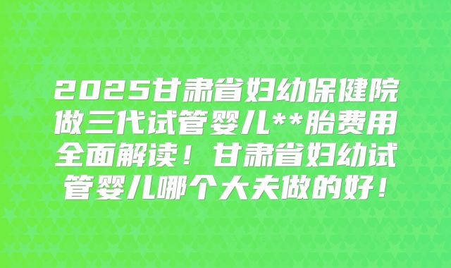 2025甘肃省妇幼保健院做三代试管婴儿**胎费用全面解读!甘肃省妇幼试管婴儿哪个大夫做的好!