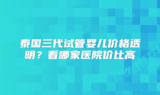 泰国三代试管婴儿价格透明？看哪家医院价比高