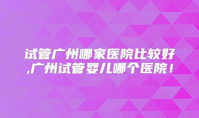 试管广州哪家医院比较好,广州试管婴儿哪个医院!