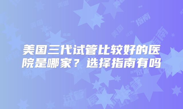 美国三代试管比较好的医院是哪家？选择指南有吗