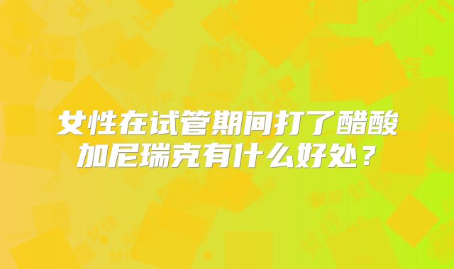 女性在试管期间打了醋酸加尼瑞克有什么好处？