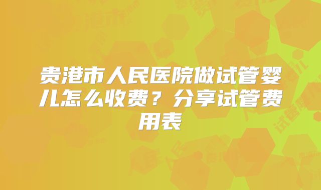 贵港市人民医院做试管婴儿怎么收费？分享试管费用表