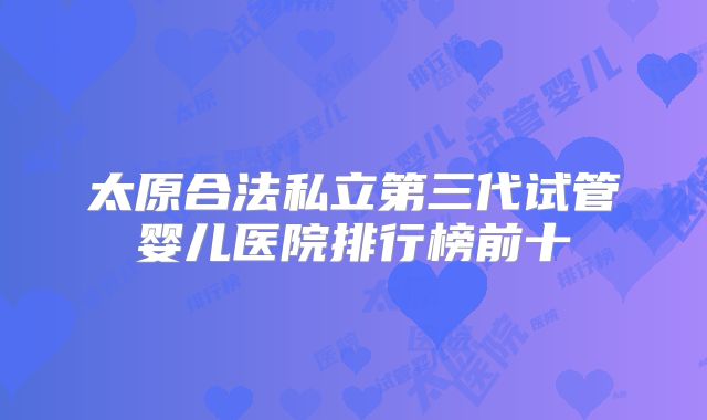 太原合法私立第三代试管婴儿医院排行榜前十