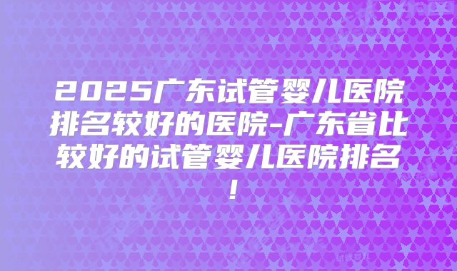 2025广东试管婴儿医院排名较好的医院-广东省比较好的试管婴儿医院排名!