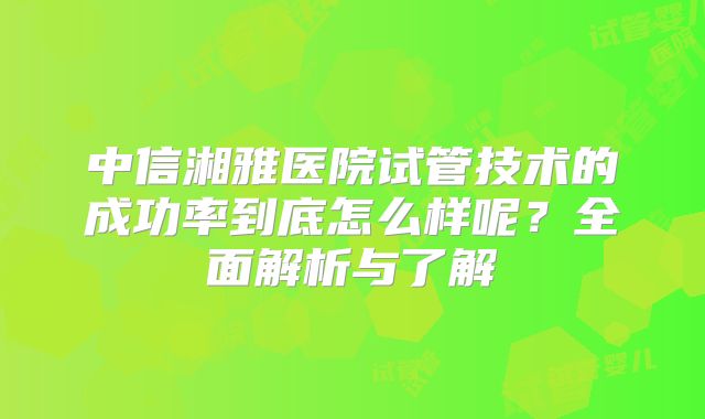 中信湘雅医院试管技术的成功率到底怎么样呢?全面解析与了解