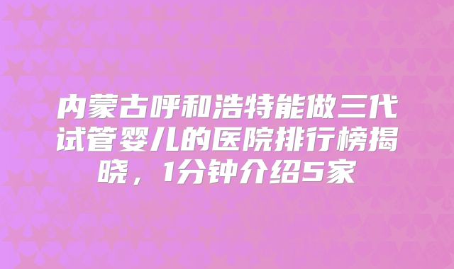 内蒙古呼和浩特能做三代试管婴儿的医院排行榜揭晓,1分钟介绍5家