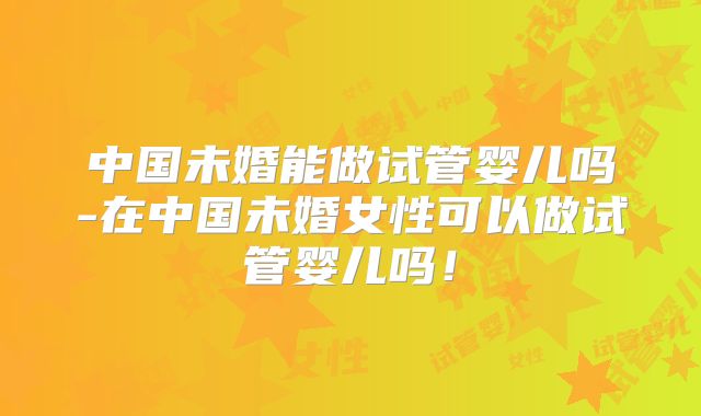 中国未婚能做试管婴儿吗-在中国未婚女性可以做试管婴儿吗！