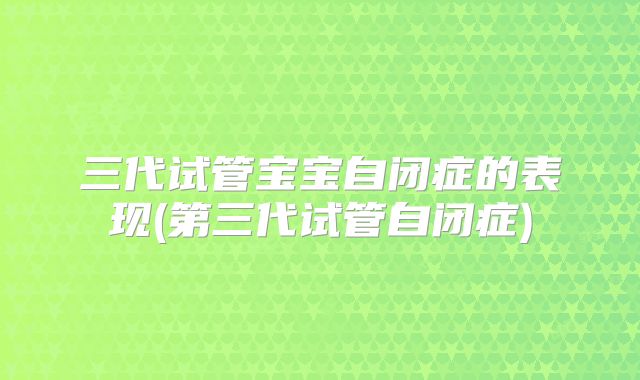 三代试管宝宝自闭症的表现(第三代试管自闭症)