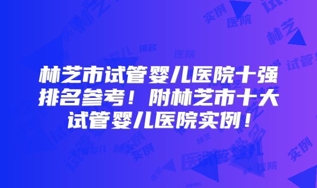 林芝市试管婴儿医院十强排名参考!附林芝市十大试管婴儿医院实例!