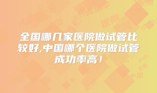 全国哪几家医院做试管比较好,中国哪个医院做试管成功率高！