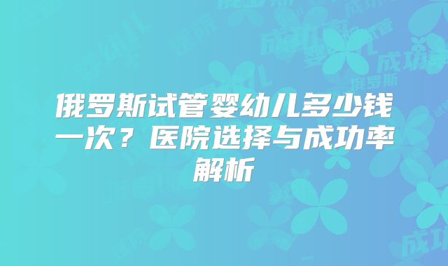 俄罗斯试管婴幼儿多少钱一次？医院选择与成功率解析