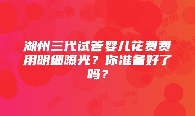 湖州三代试管婴儿花费费用明细曝光?你准备好了吗?