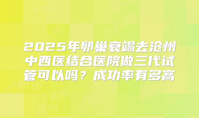 2025年卵巢衰竭去沧州中西医结合医院做三代试管可以吗？成功率有多高