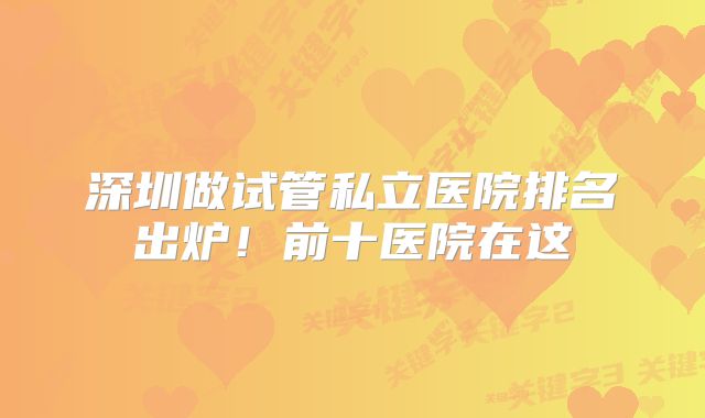 深圳做试管私立医院排名出炉！前十医院在这
