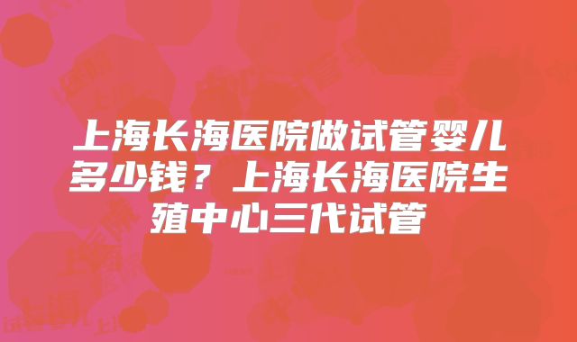 上海长海医院做试管婴儿多少钱？上海长海医院生殖中心三代试管