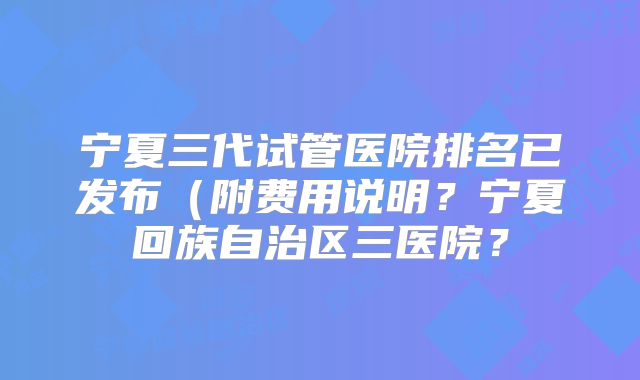 宁夏三代试管医院排名已发布(附费用说明?宁夏回族自治区三医院?