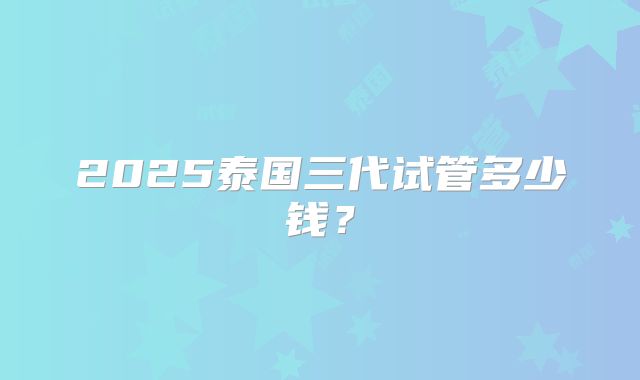 2025泰国三代试管多少钱？