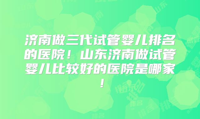 济南做三代试管婴儿排名的医院！山东济南做试管婴儿比较好的医院是哪家！