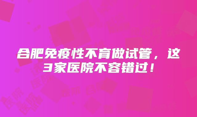 合肥免疫性不育做试管，这3家医院不容错过！