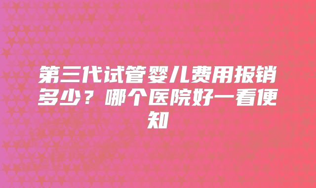 第三代试管婴儿费用报销多少？哪个医院好一看便知