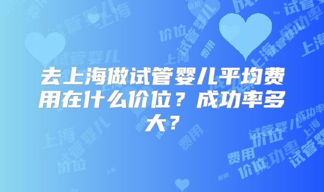 去上海做试管婴儿平均费用在什么价位？成功率多大？