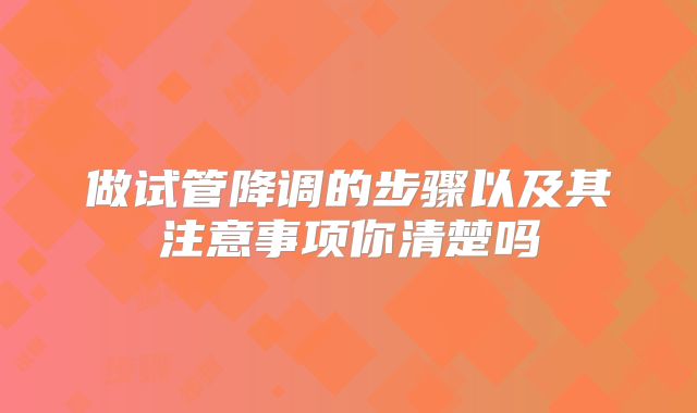 做试管降调的步骤以及其注意事项你清楚吗