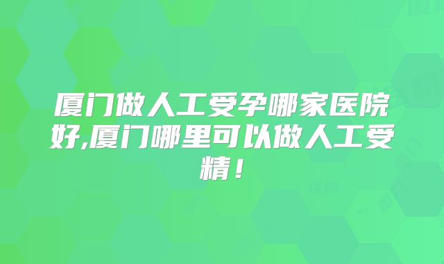 厦门做人工受孕哪家医院好,厦门哪里可以做人工受精!