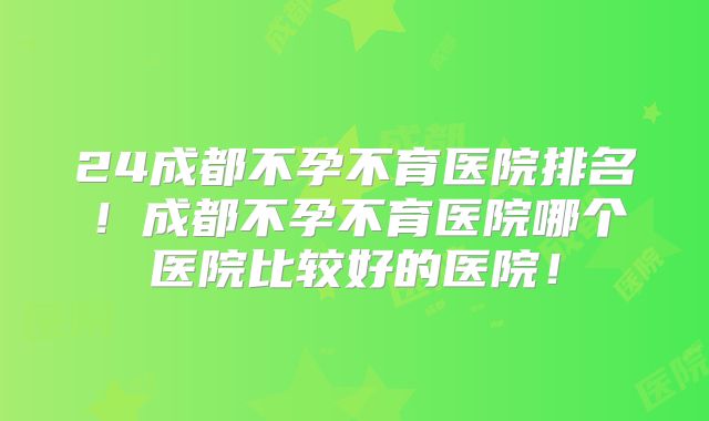 24成都不孕不育医院排名！成都不孕不育医院哪个医院比较好的医院！