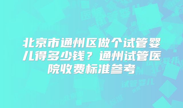 北京市通州区做个试管婴儿得多少钱？通州试管医院收费标准参考