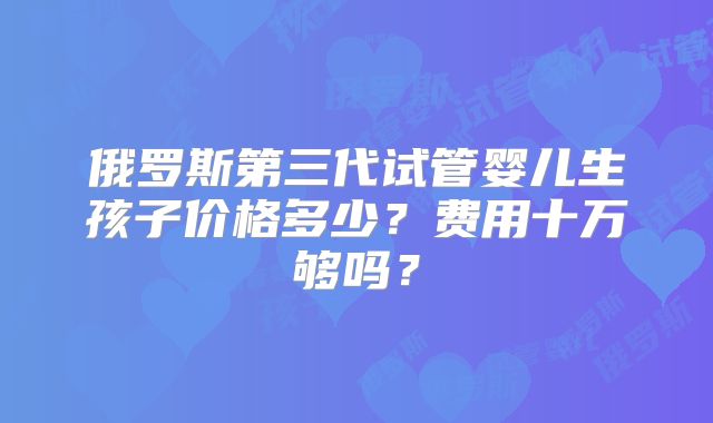 俄罗斯第三代试管婴儿生孩子价格多少？费用十万够吗？