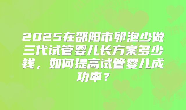 2025在邵阳市卵泡少做三代试管婴儿长方案多少钱,如何提高试管婴儿成功率?