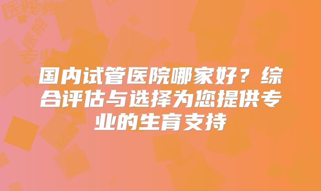 国内试管医院哪家好?综合评估与选择为您提供专业的生育支持