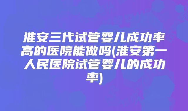 淮安三代试管婴儿成功率高的医院能做吗(淮安第一人民医院试管婴儿的成功率)