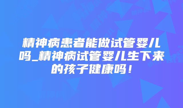精神病患者能做试管婴儿吗_精神病试管婴儿生下来的孩子健康吗！