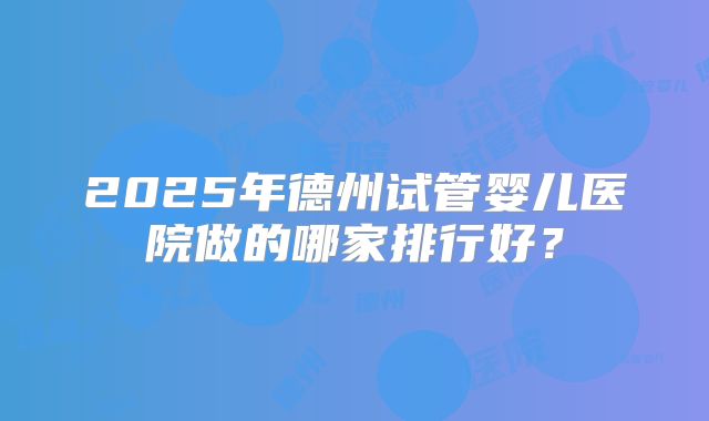 2025年德州试管婴儿医院做的哪家排行好？