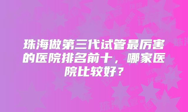 珠海做第三代试管最厉害的医院排名前十，哪家医院比较好？