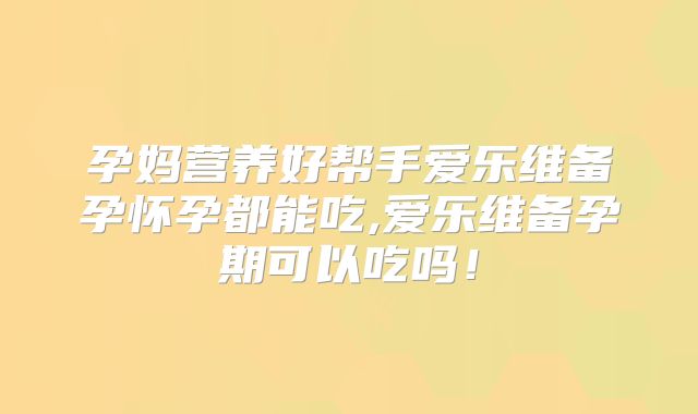 孕妈营养好帮手爱乐维备孕怀孕都能吃,爱乐维备孕期可以吃吗！