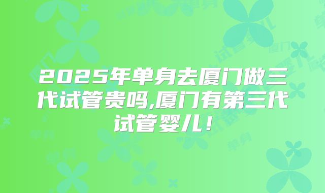 2025年单身去厦门做三代试管贵吗,厦门有第三代试管婴儿！