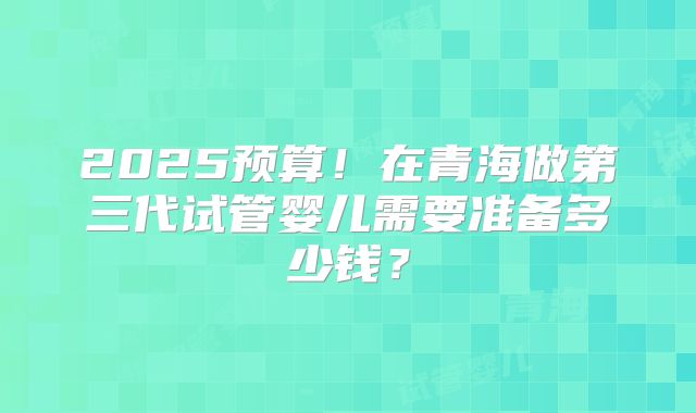 2025预算！在青海做第三代试管婴儿需要准备多少钱？