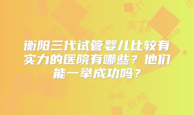 衡阳三代试管婴儿比较有实力的医院有哪些?他们能一举成功吗?