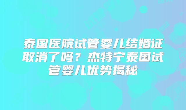 泰国医院试管婴儿结婚证取消了吗？杰特宁泰国试管婴儿优势揭秘