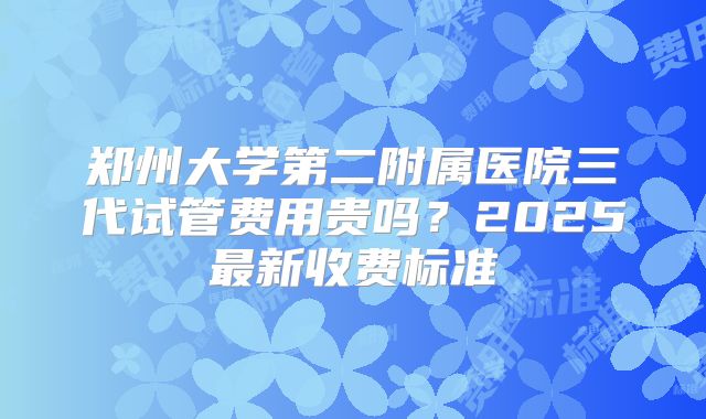 郑州大学第二附属医院三代试管费用贵吗？2025最新收费标准