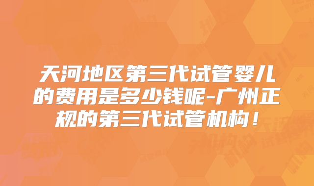 天河地区第三代试管婴儿的费用是多少钱呢-广州正规的第三代试管机构！