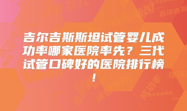 吉尔吉斯斯坦试管婴儿成功率哪家医院率先？三代试管口碑好的医院排行榜!